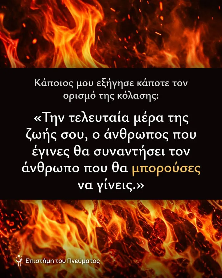 Κάποιος μου εξήγησε κάποτε τον ορισμό της κόλασης: «Την τελευταία μέρα της ζωής σου, ο άνθρωπος που έγινες θα συναντήσει τον άνθρωπο που θα μπορούσες να γίνεις.»